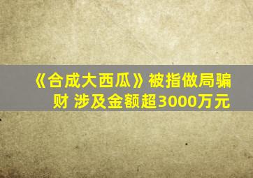 《合成大西瓜》被指做局骗财 涉及金额超3000万元